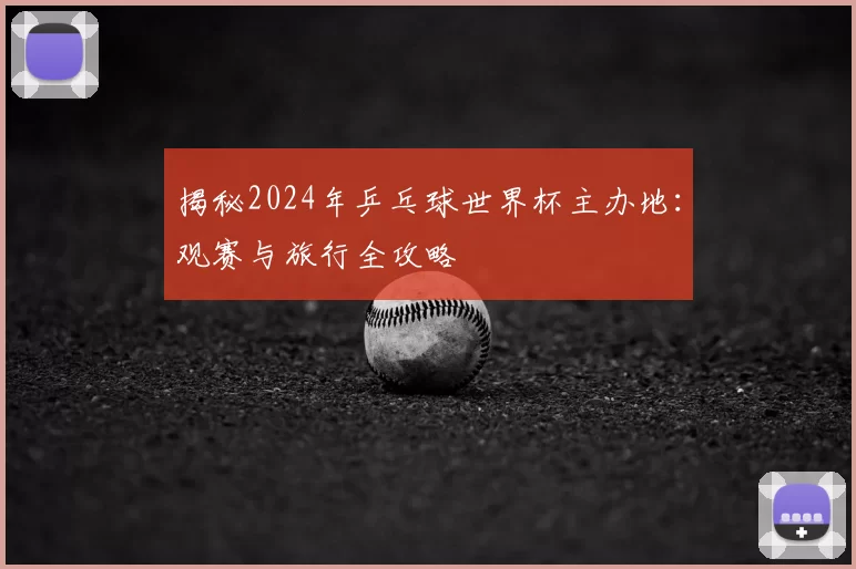 揭秘2024年乒乓球世界杯主办地：观赛与旅行全攻略