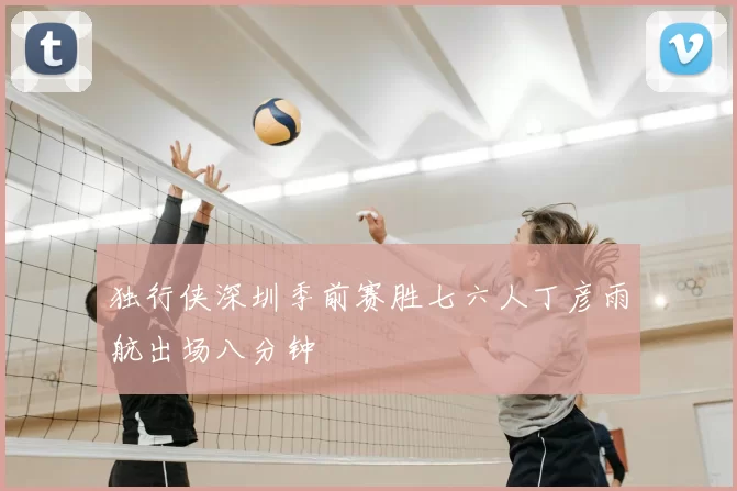 独行侠深圳季前赛胜七六人丁彦雨航出场八分钟