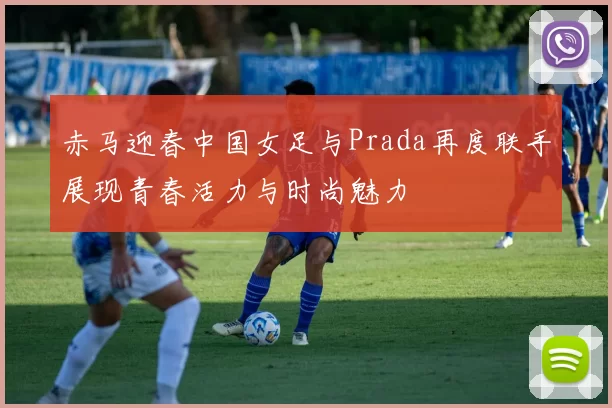 赤马迎春中国女足与Prada再度联手展现青春活力与时尚魅力