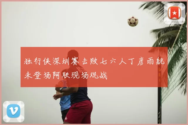 独行侠深圳赛击败七六人丁彦雨航未登场阿联现场观战