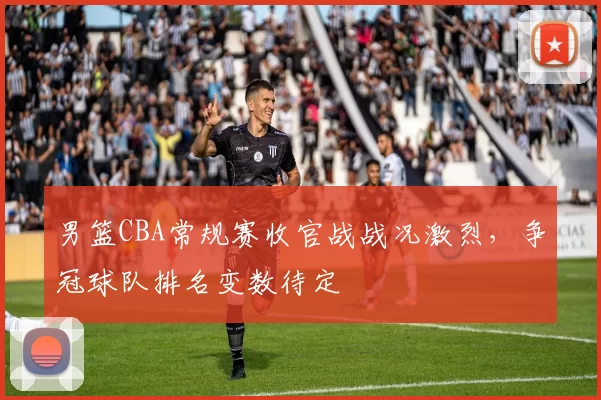 男篮CBA常规赛收官战战况激烈，争冠球队排名变数待定