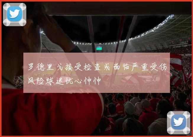 罗德里戈接受检查或面临严重受伤风险球迷忧心忡忡