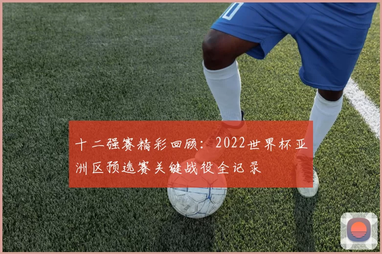 十二强赛精彩回顾:2022世界杯亚洲区预选赛关键战役全记录
