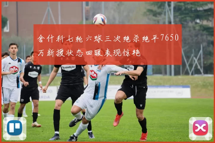 舍什科七轮六球三次绝杀绝平7650万新援状态回暖表现惊艳
