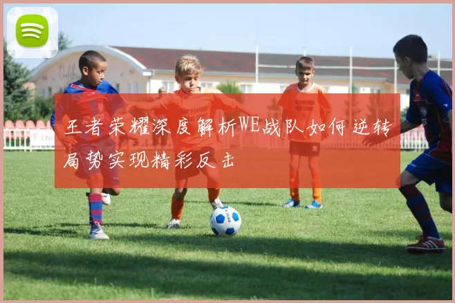 王者荣耀深度解析WE战队如何逆转局势实现精彩反击