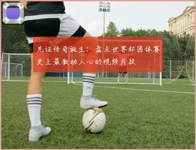 见证传奇诞生：盘点世界杯团体赛史上最激动人心的视频片段