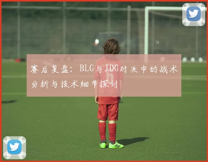 赛后复盘：BLG与JDG对决中的战术分析与技术细节探讨