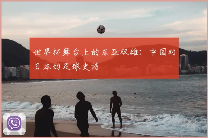 世界杯舞台上的东亚双雄:中国对日本的足球史诗