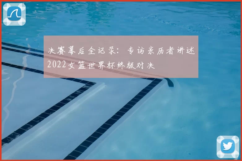 决赛幕后全记录:专访亲历者讲述2022女篮世界杯终极对决