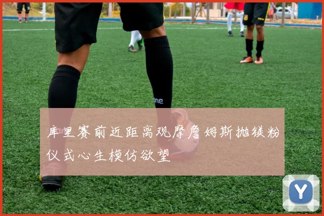 库里赛前近距离观摩詹姆斯抛镁粉仪式心生模仿欲望