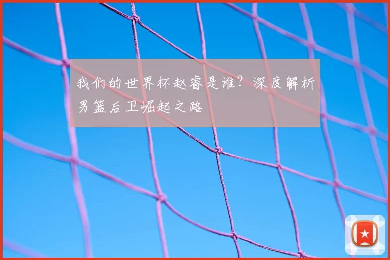 我们的世界杯赵睿是谁？深度解析男篮后卫崛起之路
