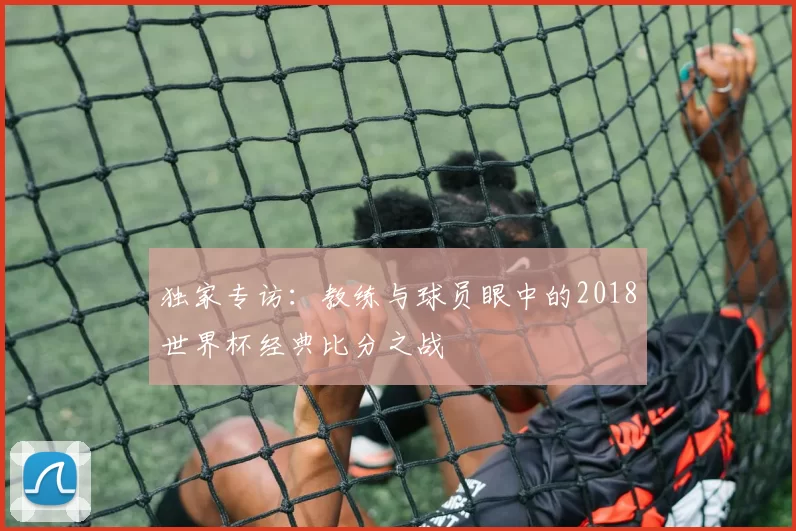 独家专访:教练与球员眼中的2018世界杯经典比分之战
