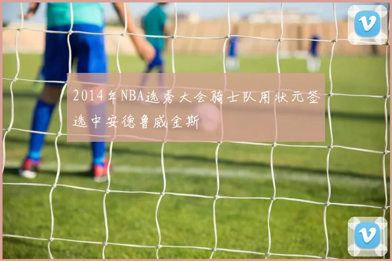 2014年NBA选秀大会骑士队用状元签选中安德鲁威金斯