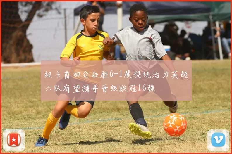 纽卡首回合狂胜6-1展现统治力英超六队有望携手晋级欧冠16强