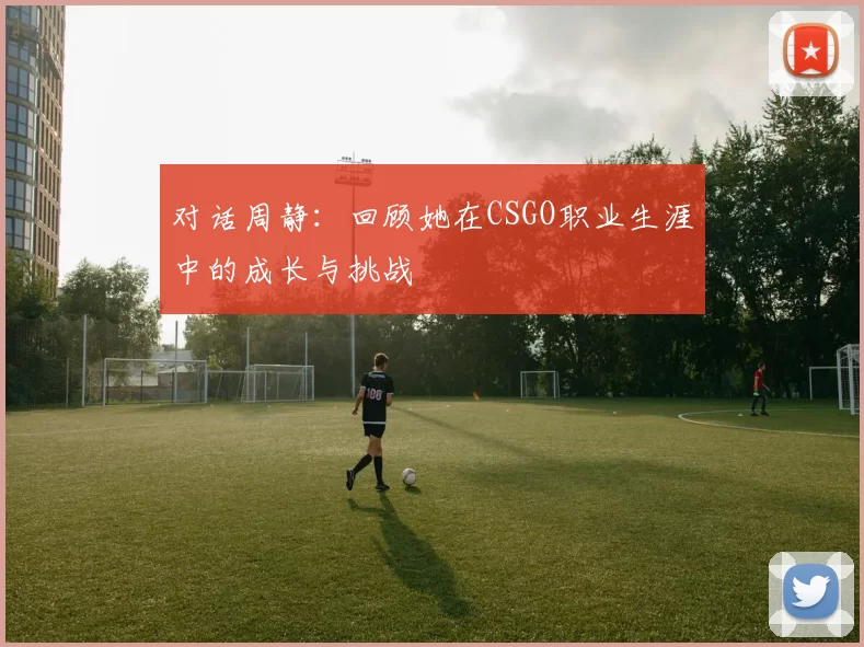 对话周静:回顾她在CSGO职业生涯中的成长与挑战
