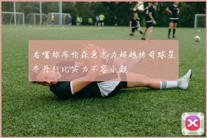 名嘴称布伦森意志力超越传奇球星乔丹科比实力不容小觑