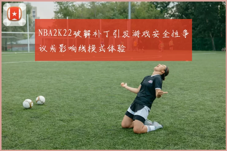 NBA2K22破解补丁引发游戏安全性争议或影响线模式体验