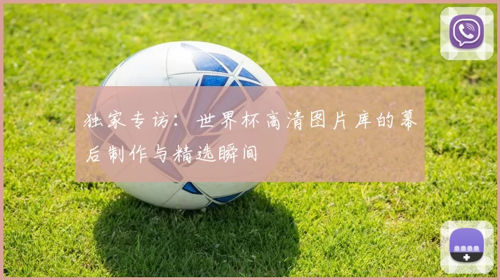 独家专访：世界杯高清图片库的幕后制作与精选瞬间