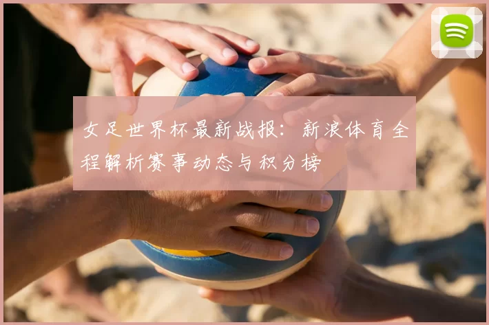 女足世界杯最新战报:新浪体育全程解析赛事动态与积分榜