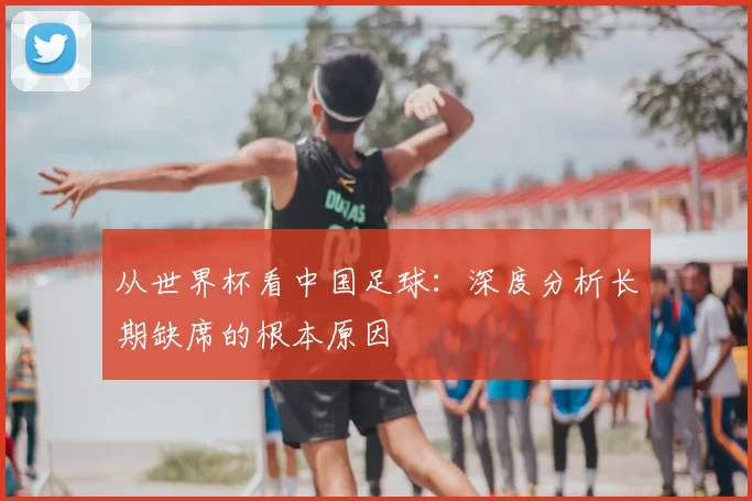 从世界杯看中国足球：深度分析长期缺席的根本原因