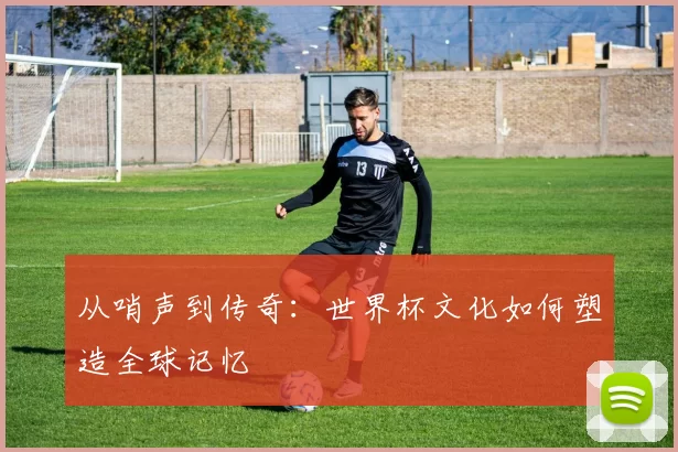 从哨声到传奇:世界杯文化如何塑造全球记忆