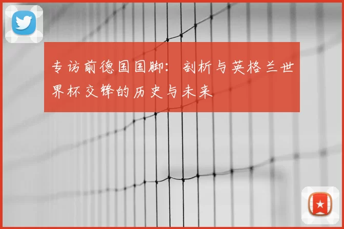 专访前德国国脚:剖析与英格兰世界杯交锋的历史与未来