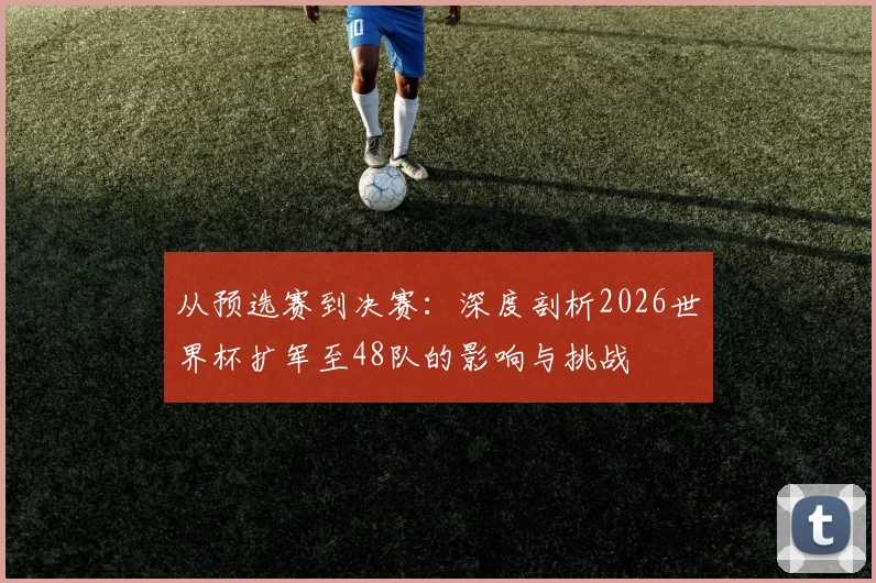 从预选赛到决赛:深度剖析2026世界杯扩军至48队的影响与挑战