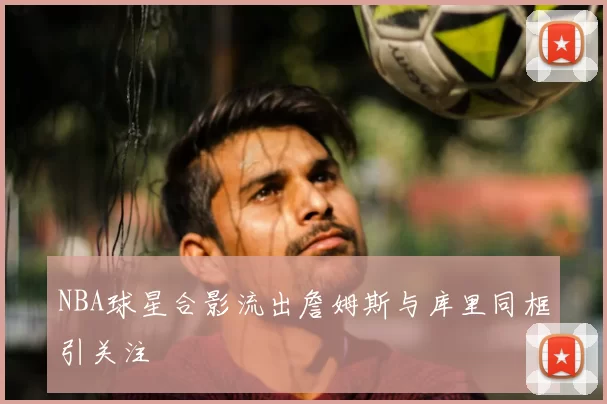 NBA球星合影流出詹姆斯与库里同框引关注