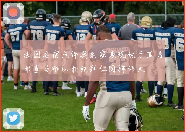 法国名宿点评奥利塞表现优于亚马尔皇马难以拒绝拜仁同样伟大