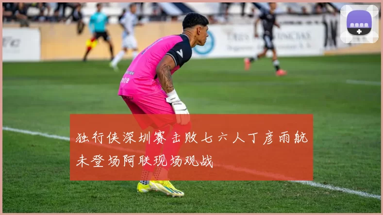 独行侠深圳赛击败七六人丁彦雨航未登场阿联现场观战