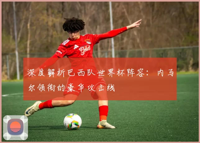 深度解析巴西队世界杯阵容:内马尔领衔的豪华攻击线