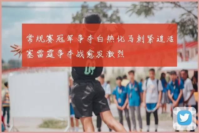 常规赛冠军争夺白热化马刺紧追活塞雷霆争夺战愈发激烈