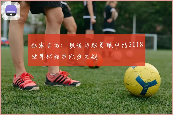 独家专访:教练与球员眼中的2018世界杯经典比分之战