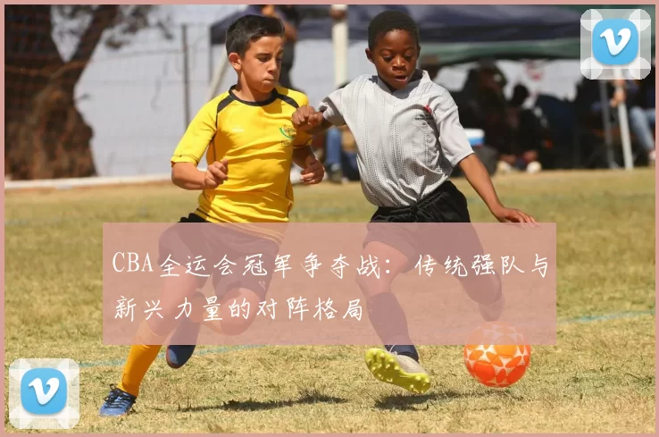 CBA全运会冠军争夺战:传统强队与新兴力量的对阵格局