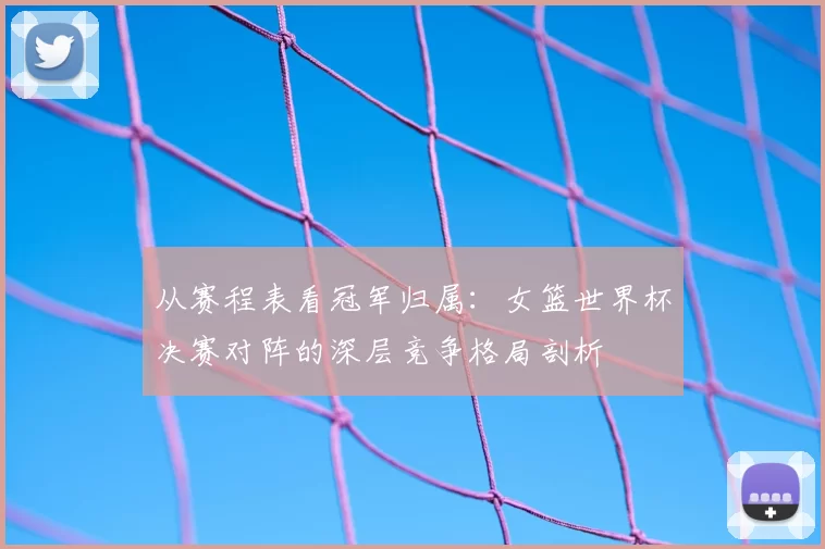 从赛程表看冠军归属：女篮世界杯决赛对阵的深层竞争格局剖析