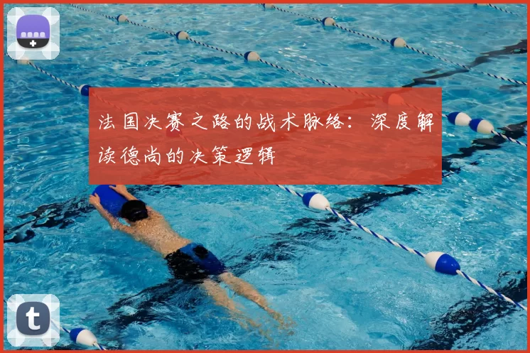 法国决赛之路的战术脉络:深度解读德尚的决策逻辑