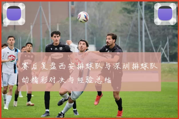 赛后复盘西安排球队与深圳排球队的精彩对决与经验总结