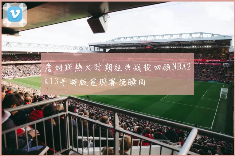 詹姆斯热火时期经典战役回顾NBA2K13手游版重现赛场瞬间