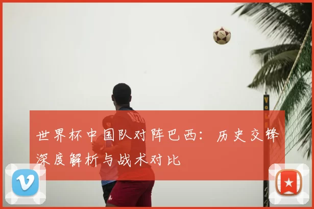 世界杯中国队对阵巴西:历史交锋深度解析与战术对比