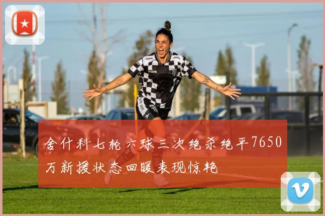 舍什科七轮六球三次绝杀绝平7650万新援状态回暖表现惊艳