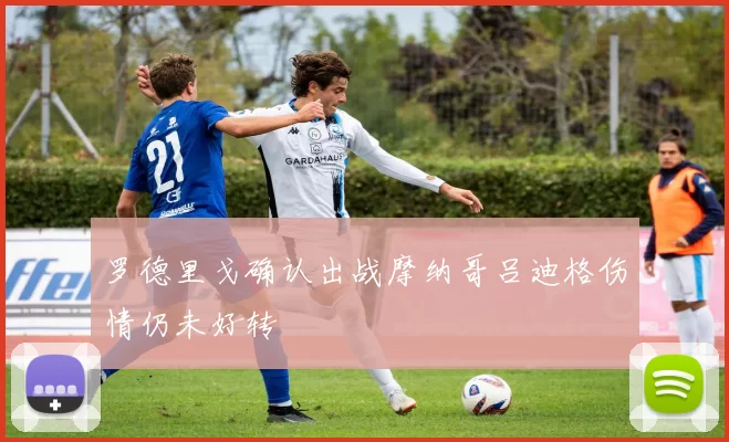 罗德里戈确认出战摩纳哥吕迪格伤情仍未好转