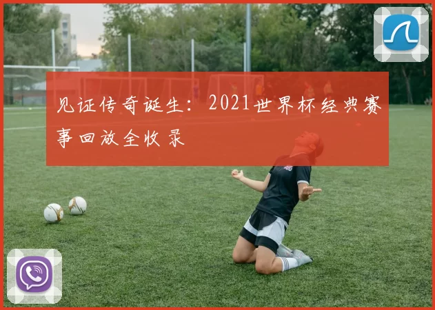 见证传奇诞生:2021世界杯经典赛事回放全收录
