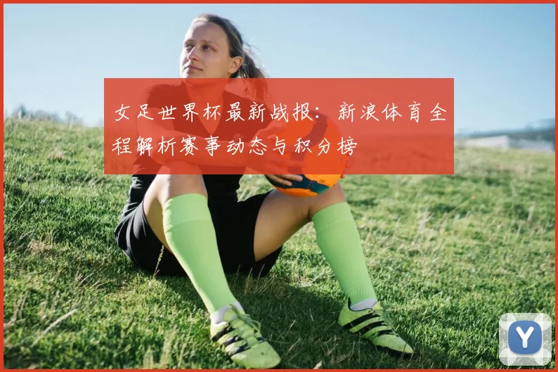 女足世界杯最新战报:新浪体育全程解析赛事动态与积分榜