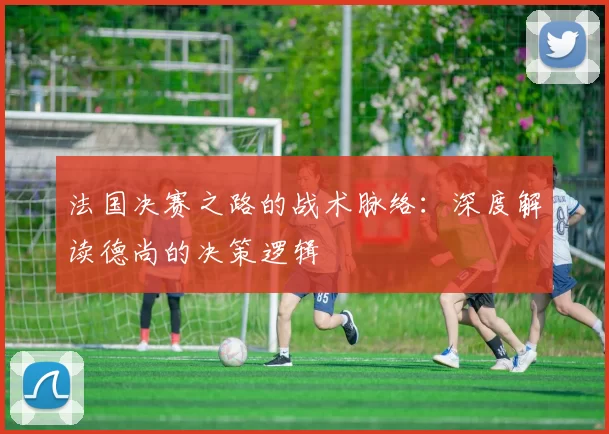 法国决赛之路的战术脉络:深度解读德尚的决策逻辑