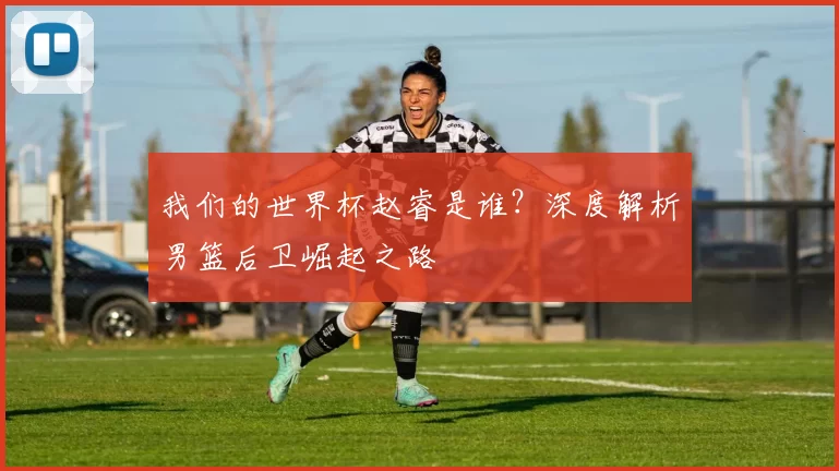 我们的世界杯赵睿是谁？深度解析男篮后卫崛起之路