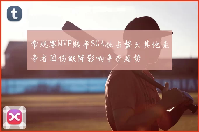 常规赛MVP赔率SGA独占鳌头其他竞争者因伤缺阵影响争夺局势