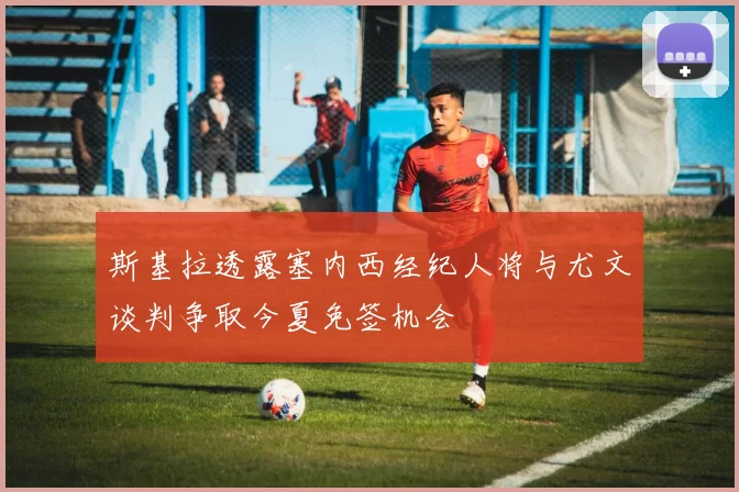 斯基拉透露塞内西经纪人将与尤文谈判争取今夏免签机会