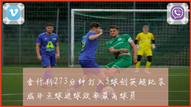 舍什科273分钟打入5球创英超纪录成非点球进球效率最高球员
