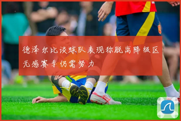 德泽尔比谈球队表现称脱离降级区无感赛季仍需努力