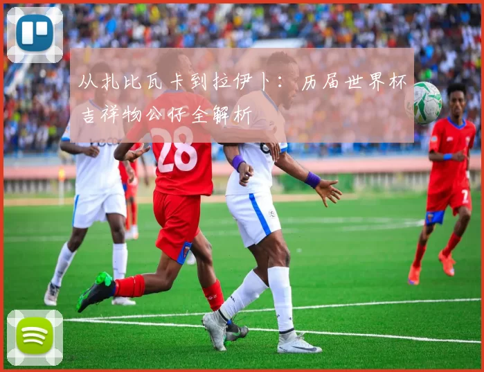 从扎比瓦卡到拉伊卜：历届世界杯吉祥物公仔全解析